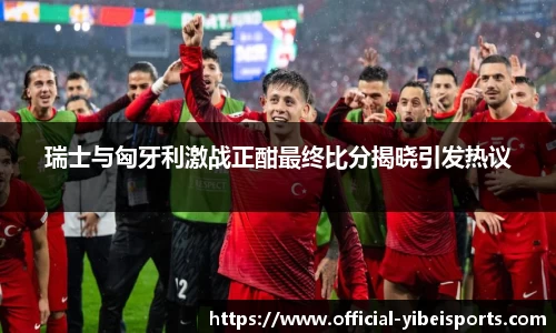 瑞士与匈牙利激战正酣最终比分揭晓引发热议